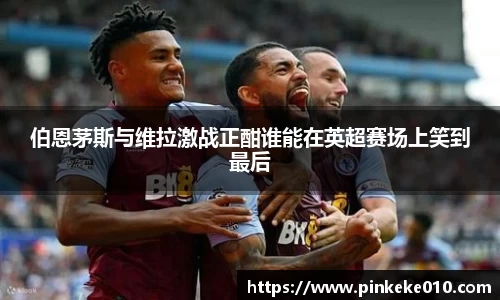 伯恩茅斯与维拉激战正酣谁能在英超赛场上笑到最后